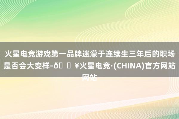 火星电竞游戏第一品牌迷濛于连续生三年后的职场是否会大变样-🔥火星电竞·(CHINA)官方网站
