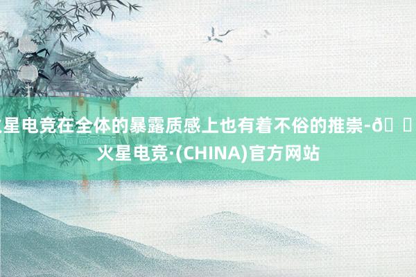 火星电竞在全体的暴露质感上也有着不俗的推崇-🔥火星电竞·(CHINA)官方网站