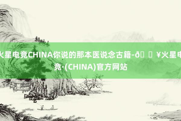 火星电竞CHINA你说的那本医说念古籍-🔥火星电竞·(CHINA)官方网站