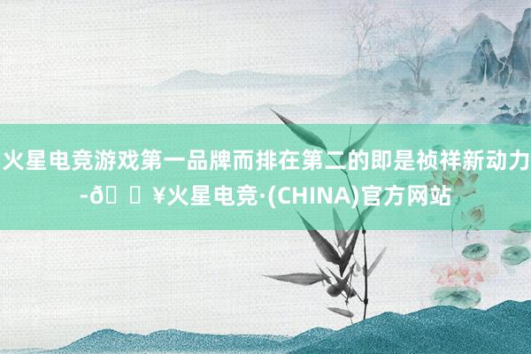 火星电竞游戏第一品牌而排在第二的即是祯祥新动力-🔥火星电竞·(CHINA)官方网站