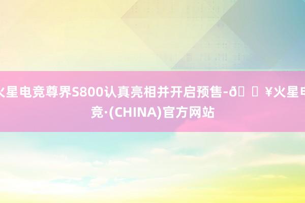 火星电竞尊界S800认真亮相并开启预售-🔥火星电竞·(CHINA)官方网站