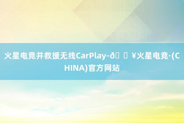 火星电竞并救援无线CarPlay-🔥火星电竞·(CHINA)官方网站
