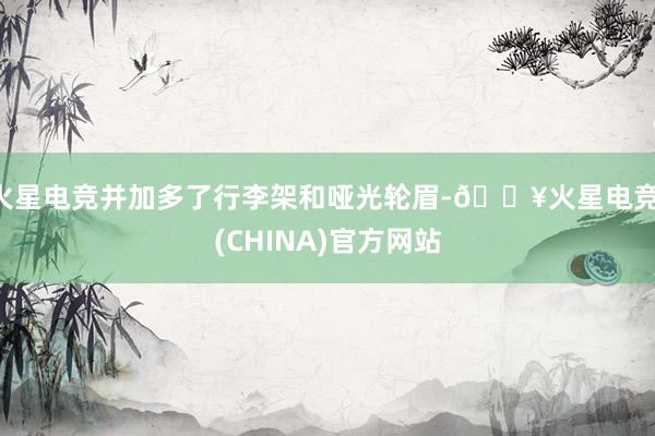 火星电竞并加多了行李架和哑光轮眉-🔥火星电竞·(CHINA)官方网站