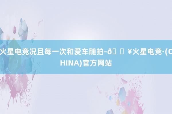 火星电竞况且每一次和爱车随拍-🔥火星电竞·(CHINA)官方网站