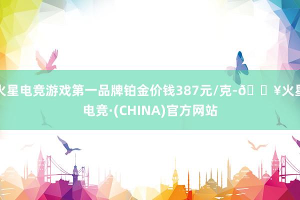 火星电竞游戏第一品牌铂金价钱387元/克-🔥火星电竞·(CHINA)官方网站