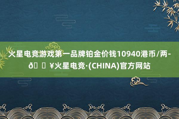 火星电竞游戏第一品牌铂金价钱10940港币/两-🔥火星电竞·(CHINA)官方网站