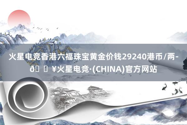 火星电竞香港六福珠宝黄金价钱29240港币/两-🔥火星电竞·(CHINA)官方网站