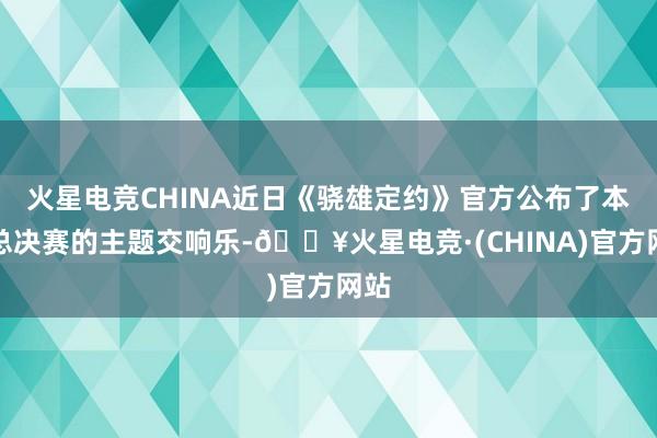 火星电竞CHINA近日《骁雄定约》官方公布了本次总决赛的主题交响乐-🔥火星电竞·(CHINA)官方网站