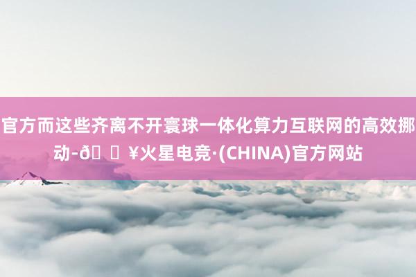 官方而这些齐离不开寰球一体化算力互联网的高效挪动-🔥火星电竞·(CHINA)官方网站