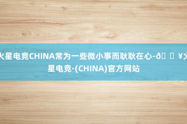 火星电竞CHINA常为一些微小事而耿耿在心-🔥火星电竞·(CHINA)官方网站