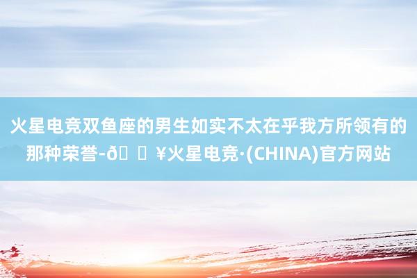 火星电竞双鱼座的男生如实不太在乎我方所领有的那种荣誉-🔥火星电竞·(CHINA)官方网站