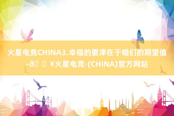 火星电竞CHINA3.幸福的要津在于咱们的期望值-🔥火星电竞·(CHINA)官方网站
