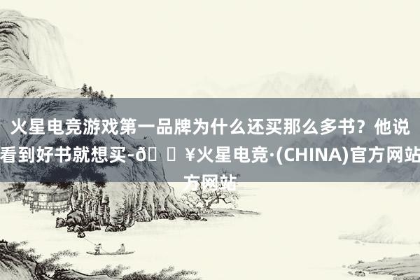 火星电竞游戏第一品牌为什么还买那么多书？他说看到好书就想买-🔥火星电竞·(CHINA)官方网站
