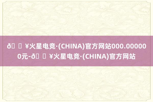🔥火星电竞·(CHINA)官方网站000.000000元-🔥火星电竞·(CHINA)官方网站