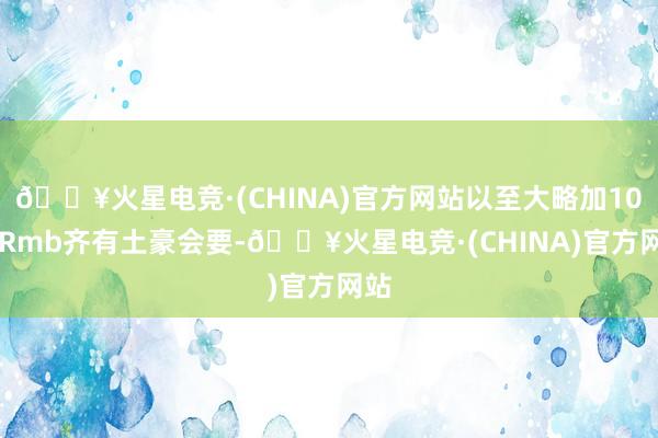 🔥火星电竞·(CHINA)官方网站以至大略加1000Rmb齐有土豪会要-🔥火星电竞·(CHINA)官方网站