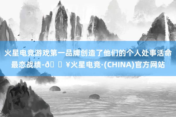 火星电竞游戏第一品牌创造了他们的个人处事活命最恋战绩-🔥火星电竞·(CHINA)官方网站