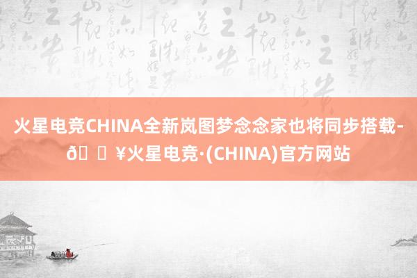 火星电竞CHINA全新岚图梦念念家也将同步搭载-🔥火星电竞·(CHINA)官方网站