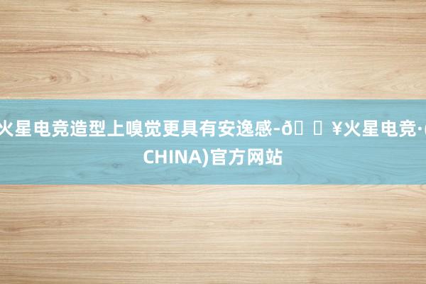 火星电竞造型上嗅觉更具有安逸感-🔥火星电竞·(CHINA)官方网站
