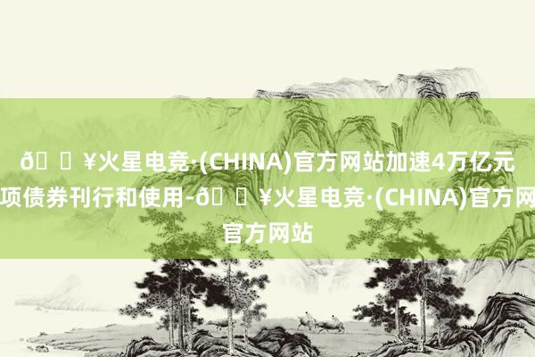 🔥火星电竞·(CHINA)官方网站加速4万亿元专项债券刊行和使用-🔥火星电竞·(CHINA)官方网站