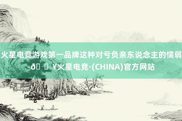 火星电竞游戏第一品牌这种对亏负亲东说念主的懦弱-🔥火星电竞·(CHINA)官方网站