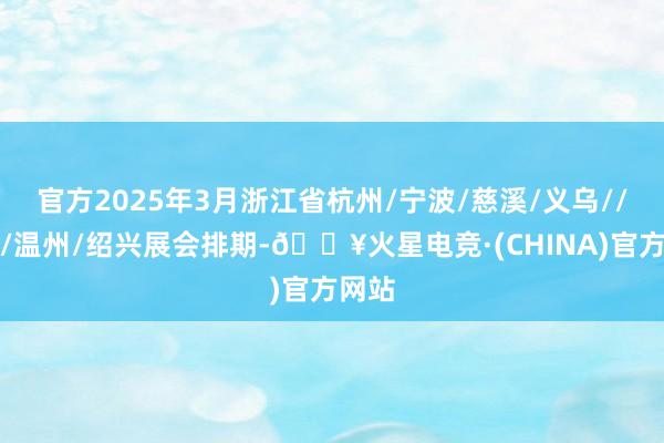 官方2025年3月浙江省杭州/宁波/慈溪/义乌//金华/温州/绍兴展会排期-🔥火星电竞·(CHINA)官方网站