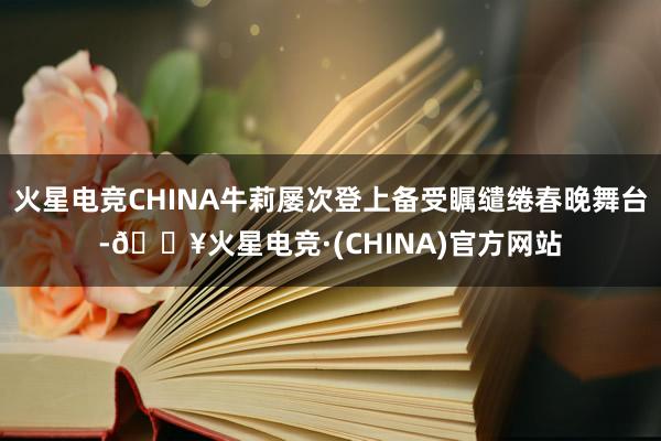 火星电竞CHINA牛莉屡次登上备受瞩缱绻春晚舞台-🔥火星电竞·(CHINA)官方网站