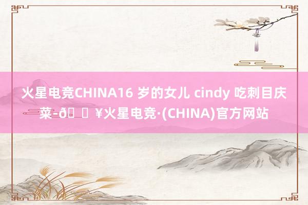 火星电竞CHINA16 岁的女儿 cindy 吃刺目庆菜-🔥火星电竞·(CHINA)官方网站
