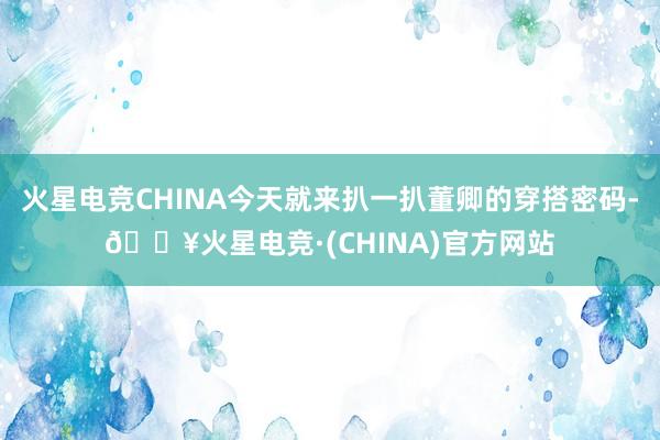 火星电竞CHINA今天就来扒一扒董卿的穿搭密码-🔥火星电竞·(CHINA)官方网站