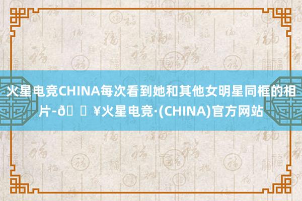 火星电竞CHINA每次看到她和其他女明星同框的相片-🔥火星电竞·(CHINA)官方网站
