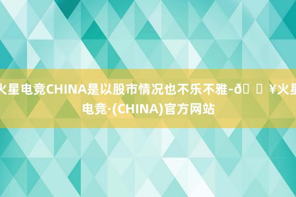 火星电竞CHINA是以股市情况也不乐不雅-🔥火星电竞·(CHINA)官方网站