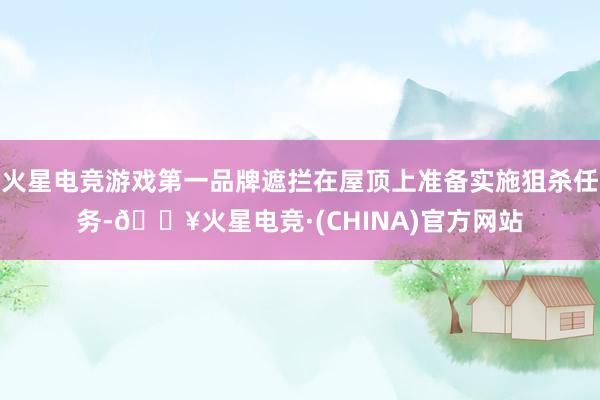 火星电竞游戏第一品牌遮拦在屋顶上准备实施狙杀任务-🔥火星电竞·(CHINA)官方网站