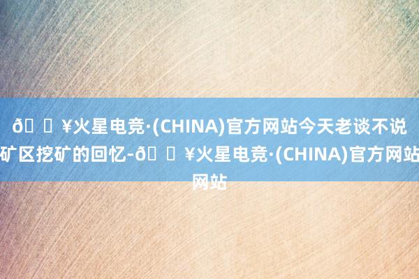 🔥火星电竞·(CHINA)官方网站今天老谈不说矿区挖矿的回忆-🔥火星电竞·(CHINA)官方网站