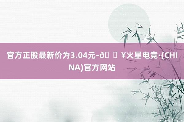 官方正股最新价为3.04元-🔥火星电竞·(CHINA)官方网站
