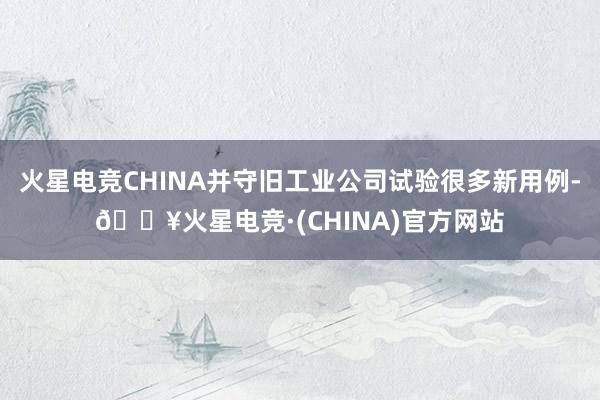 火星电竞CHINA并守旧工业公司试验很多新用例-🔥火星电竞·(CHINA)官方网站