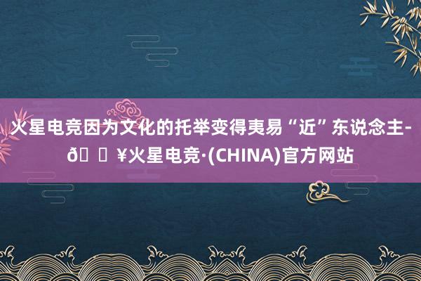 火星电竞因为文化的托举变得夷易“近”东说念主-🔥火星电竞·(CHINA)官方网站