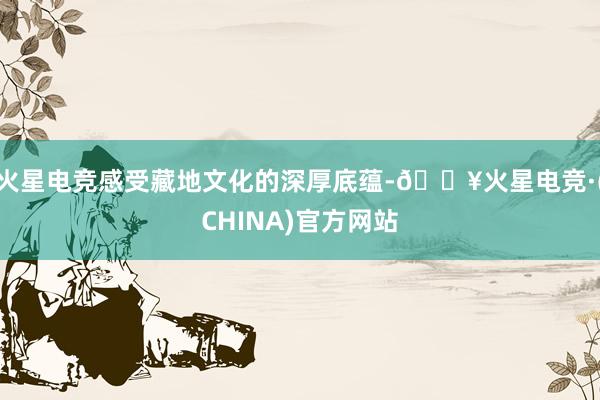 火星电竞感受藏地文化的深厚底蕴-🔥火星电竞·(CHINA)官方网站