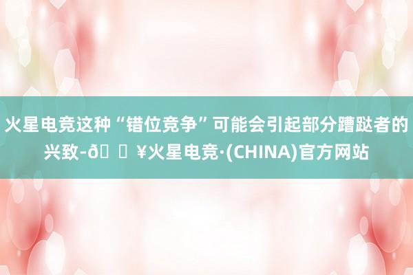 火星电竞这种“错位竞争”可能会引起部分蹧跶者的兴致-🔥火星电竞·(CHINA)官方网站