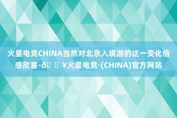 火星电竞CHINA当然对北京入境游的这一变化倍感欣喜-🔥火星电竞·(CHINA)官方网站