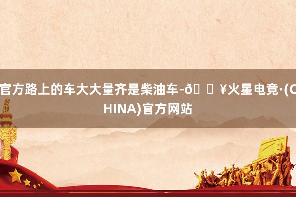 官方路上的车大大量齐是柴油车-🔥火星电竞·(CHINA)官方网站