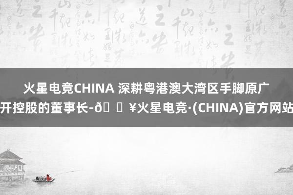 火星电竞CHINA 　　深耕粤港澳大湾区　　手脚原广开控股的董事长-🔥火星电竞·(CHINA)官方网站