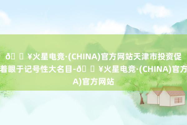 🔥火星电竞·(CHINA)官方网站天津市投资促进局着眼于记号性大名目-🔥火星电竞·(CHINA)官方网站
