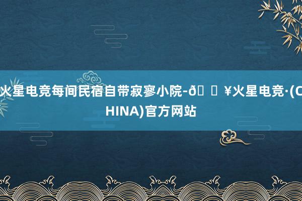 火星电竞每间民宿自带寂寥小院-🔥火星电竞·(CHINA)官方网站