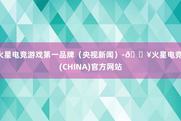 火星电竞游戏第一品牌（央视新闻）-🔥火星电竞·(CHINA)官方网站