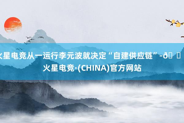火星电竞从一运行李元波就决定“自建供应链”-🔥火星电竞·(CHINA)官方网站