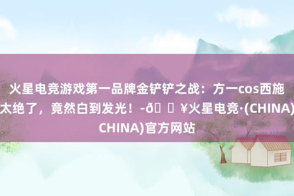 火星电竞游戏第一品牌金铲铲之战：方一cos西施，高踢腿太绝了，竟然白到发光！-🔥火星电竞·(CHINA)官方网站