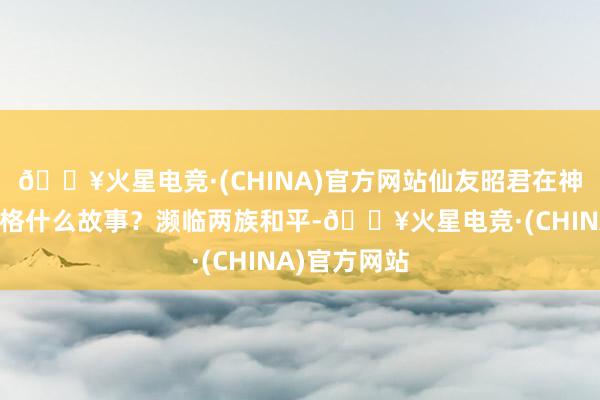 🔥火星电竞·(CHINA)官方网站仙友昭君在神州浩土会资格什么故事？濒临两族和平-🔥火星电竞·(CHINA)官方网站