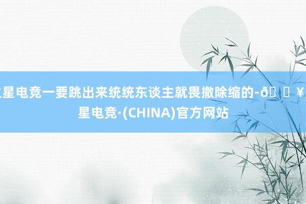 火星电竞一要跳出来统统东谈主就畏撤除缩的-🔥火星电竞·(CHINA)官方网站