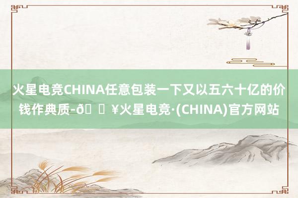 火星电竞CHINA任意包装一下又以五六十亿的价钱作典质-🔥火星电竞·(CHINA)官方网站