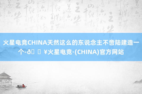 火星电竞CHINA天然这么的东说念主不啻陆建造一个-🔥火星电竞·(CHINA)官方网站