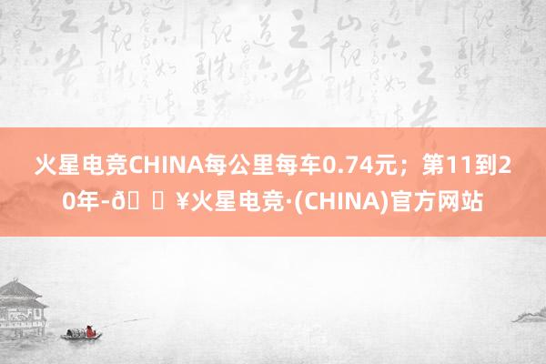 火星电竞CHINA每公里每车0.74元；第11到20年-🔥火星电竞·(CHINA)官方网站
